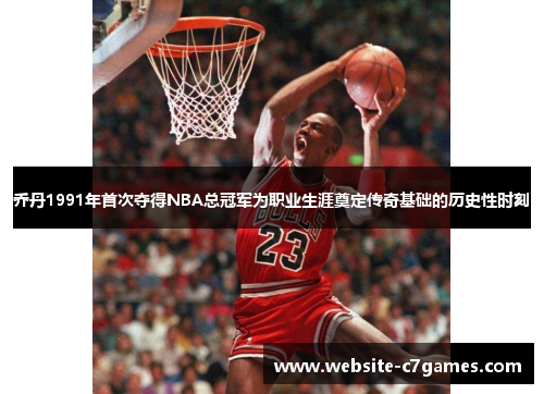 乔丹1991年首次夺得NBA总冠军为职业生涯奠定传奇基础的历史性时刻