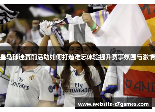 皇马球迷赛前活动如何打造难忘体验提升赛事氛围与激情