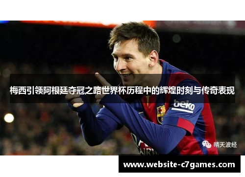 梅西引领阿根廷夺冠之路世界杯历程中的辉煌时刻与传奇表现