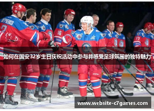 如何在国安32岁生日庆祝活动中参与并感受足球氛围的独特魅力