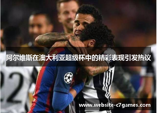 阿尔维斯在澳大利亚超级杯中的精彩表现引发热议