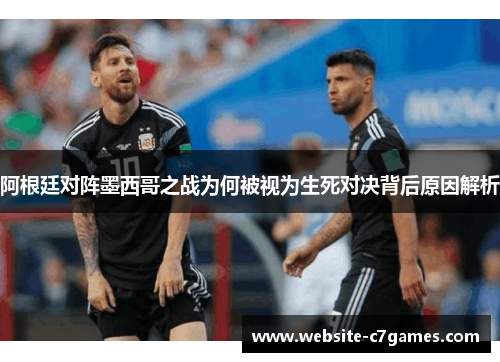 阿根廷对阵墨西哥之战为何被视为生死对决背后原因解析