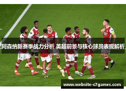 阿森纳新赛季战力分析 英超前景与核心球员表现解析