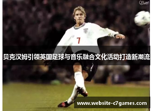 贝克汉姆引领英国足球与音乐融合文化活动打造新潮流 贝克汉姆引领英国足球与音乐融合文化活动打造新潮流