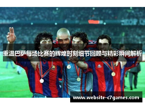 重温巴萨每场比赛的辉煌时刻细节回顾与精彩瞬间解析
